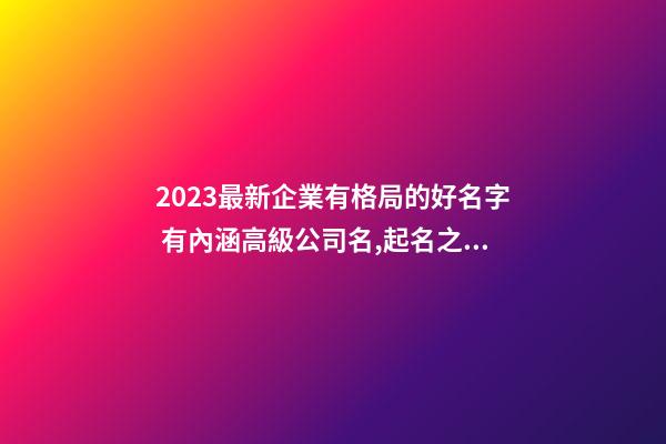 2023最新企業有格局的好名字 有內涵高級公司名,起名之家-第1張-公司起名-玄機派